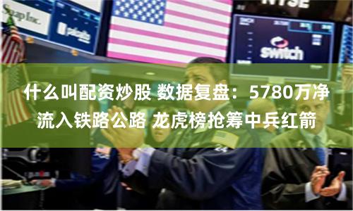什么叫配资炒股 数据复盘：5780万净流入铁路公路 龙虎榜抢筹中兵红箭