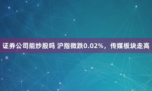 证券公司能炒股吗 沪指微跌0.02%，传媒板块走高