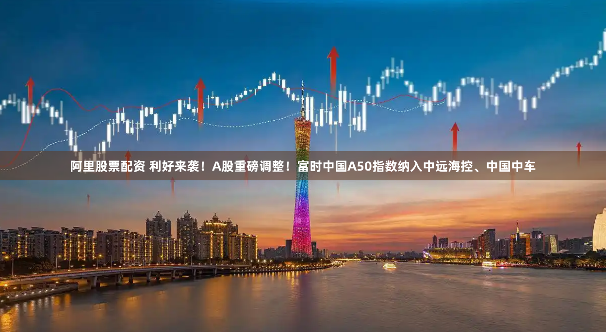 阿里股票配资 利好来袭！A股重磅调整！富时中国A50指数纳入中远海控、中国中车