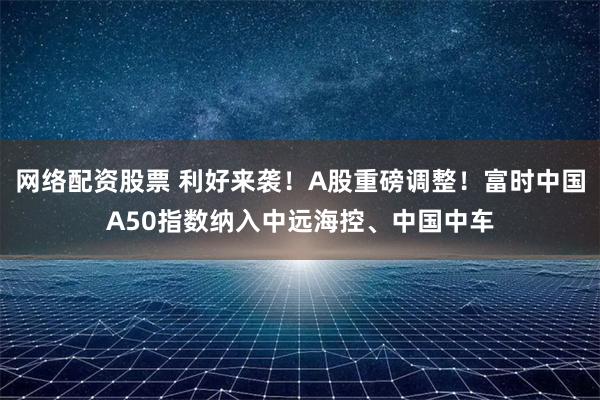 网络配资股票 利好来袭！A股重磅调整！富时中国A50指数纳入中远海控、中国中车