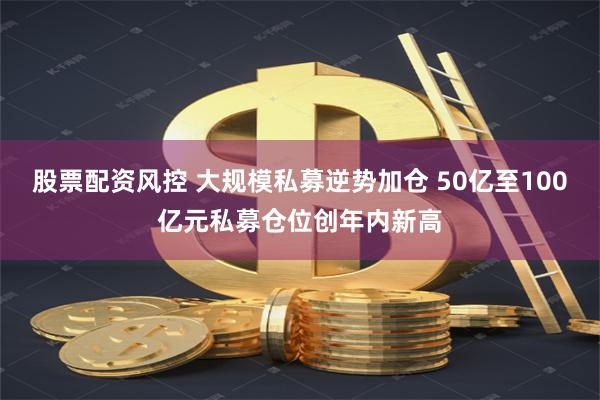 股票配资风控 大规模私募逆势加仓 50亿至100亿元私募仓位创年内新高