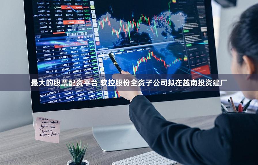 最大的股票配资平台 软控股份全资子公司拟在越南投资建厂
