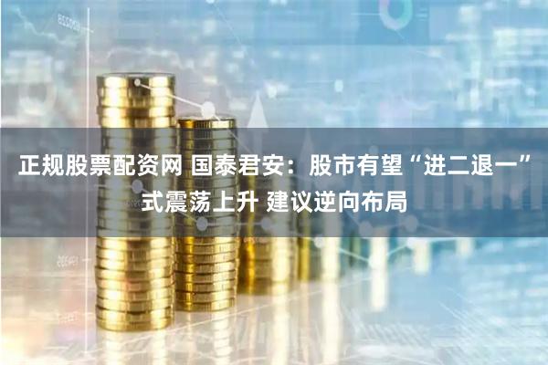 正规股票配资网 国泰君安：股市有望“进二退一”式震荡上升 建议逆向布局