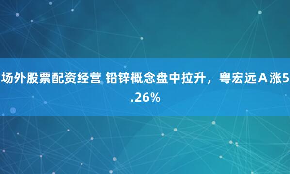 场外股票配资经营 铅锌概念盘中拉升，粤宏远Ａ涨5.26%