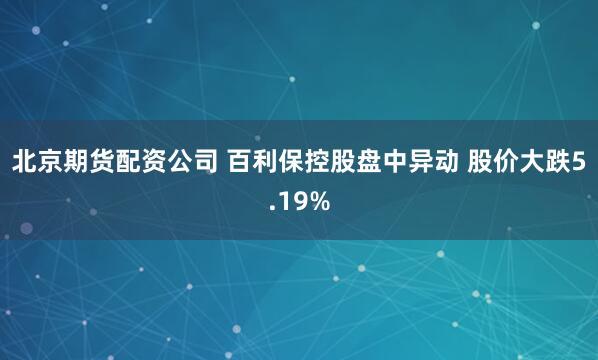 北京期货配资公司 百利保控股盘中异动 股价大跌5.19%