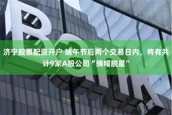 济宁股票配资开户 端午节后两个交易日内，将有共计9家A股公司“摘帽脱星”