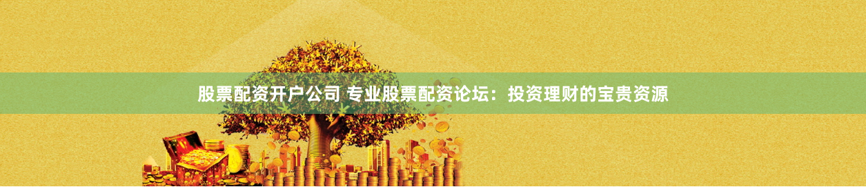 股票配资开户公司 专业股票配资论坛：投资理财的宝贵资源