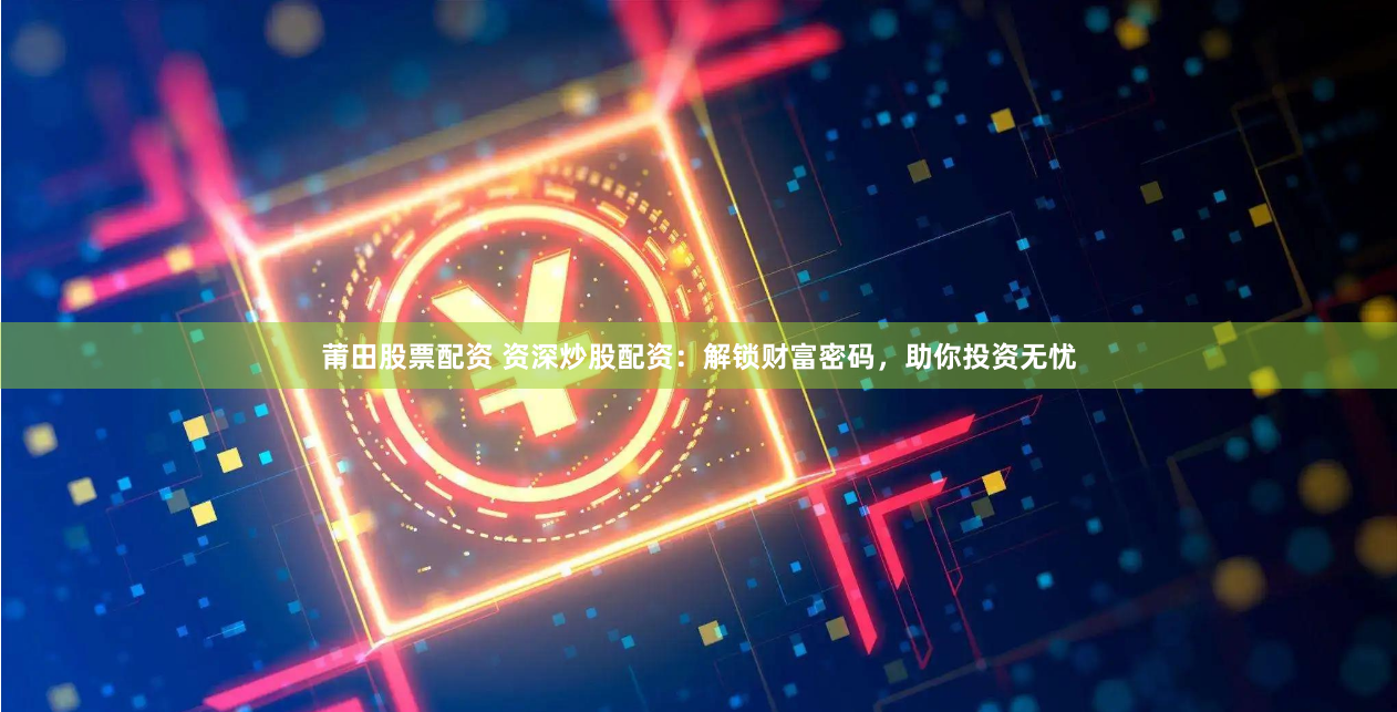 莆田股票配资 资深炒股配资：解锁财富密码，助你投资无忧