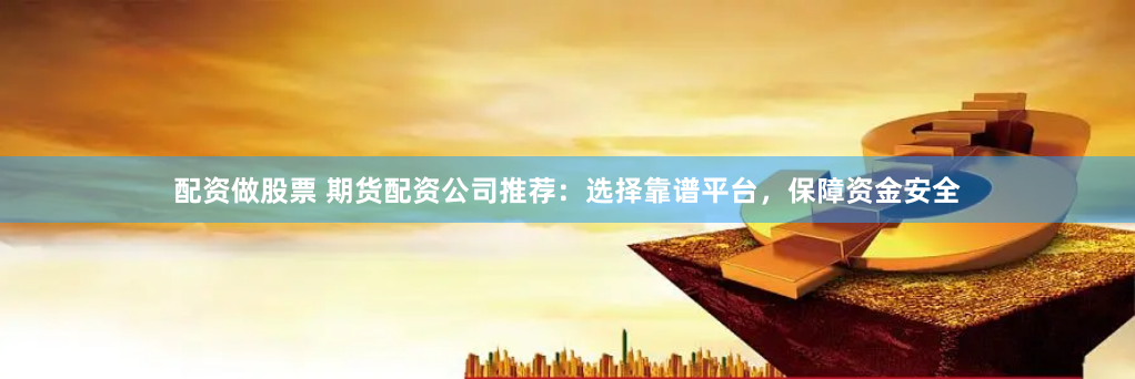配资做股票 期货配资公司推荐：选择靠谱平台，保障资金安全
