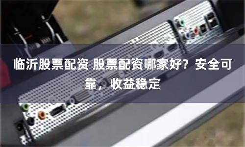 临沂股票配资 股票配资哪家好？安全可靠，收益稳定