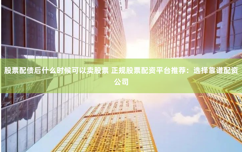 股票配债后什么时候可以卖股票 正规股票配资平台推荐：选择靠谱配资公司