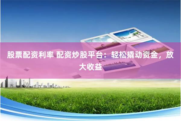 股票配资利率 配资炒股平台：轻松撬动资金，放大收益