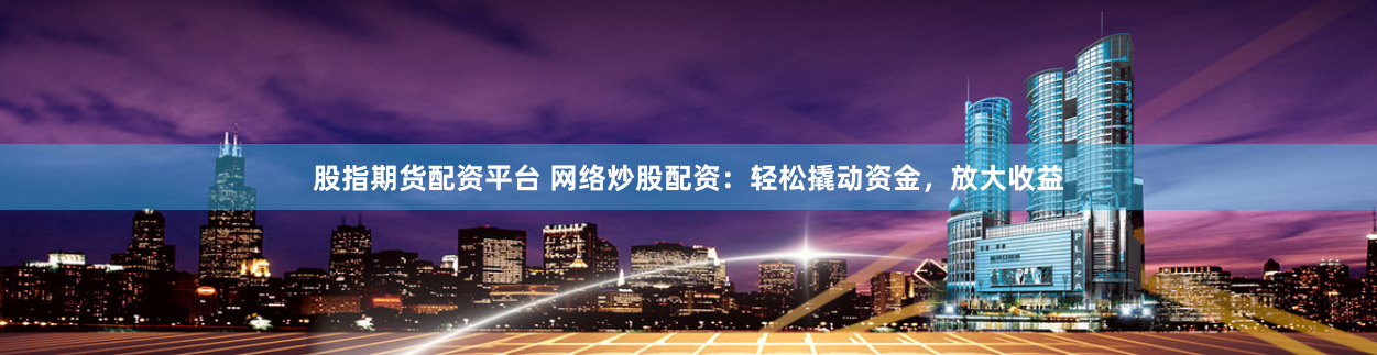 股指期货配资平台 网络炒股配资：轻松撬动资金，放大收益