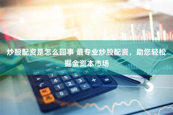 炒股配资是怎么回事 最专业炒股配资，助您轻松掘金资本市场