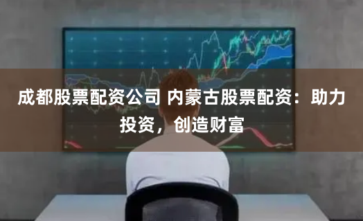 成都股票配资公司 内蒙古股票配资：助力投资，创造财富