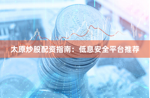 太原炒股配资指南：低息安全平台推荐